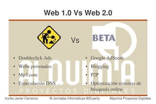 Web 1.0 Vs Web 2.0


                                        Vs

     ●   Doubleclick Ads                           ●   Google AdSeens
     ●   Webs personales                           ●   Blogging
     ●   Mp3.com                                   ●   P2P
     ●   Especulación DNS                          ●   Optimización sistemas de 
                                                       búsqueda online
trunks Javier Carranza    III Jornadas Informáticas 802.party     Alquimia Proyectos Digitales
 