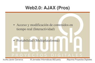 Web2.0: AJAX (Pros)


           ●   Acceso y modificación de contenidos en 
               tiempo real (Interactividad)


           ●   Portabilidad (Multiplataforma)




trunks Javier Carranza     III Jornadas Informáticas 802.party   Alquimia Proyectos Digitales
 