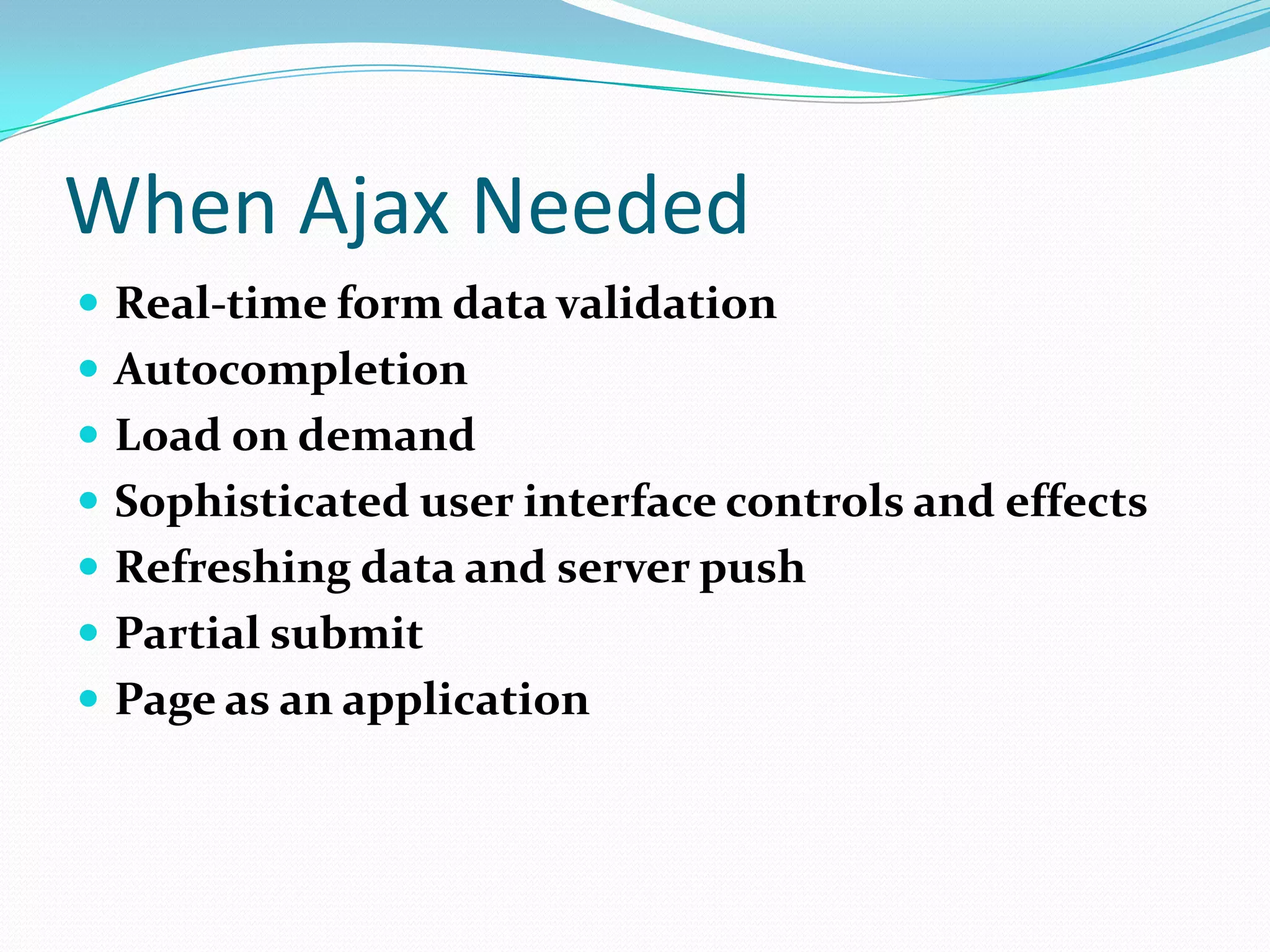 When Ajax Needed
 Real-time form data validation
 Autocompletion
 Load on demand
 Sophisticated user interface controls and effects
 Refreshing data and server push
 Partial submit
 Page as an application
 