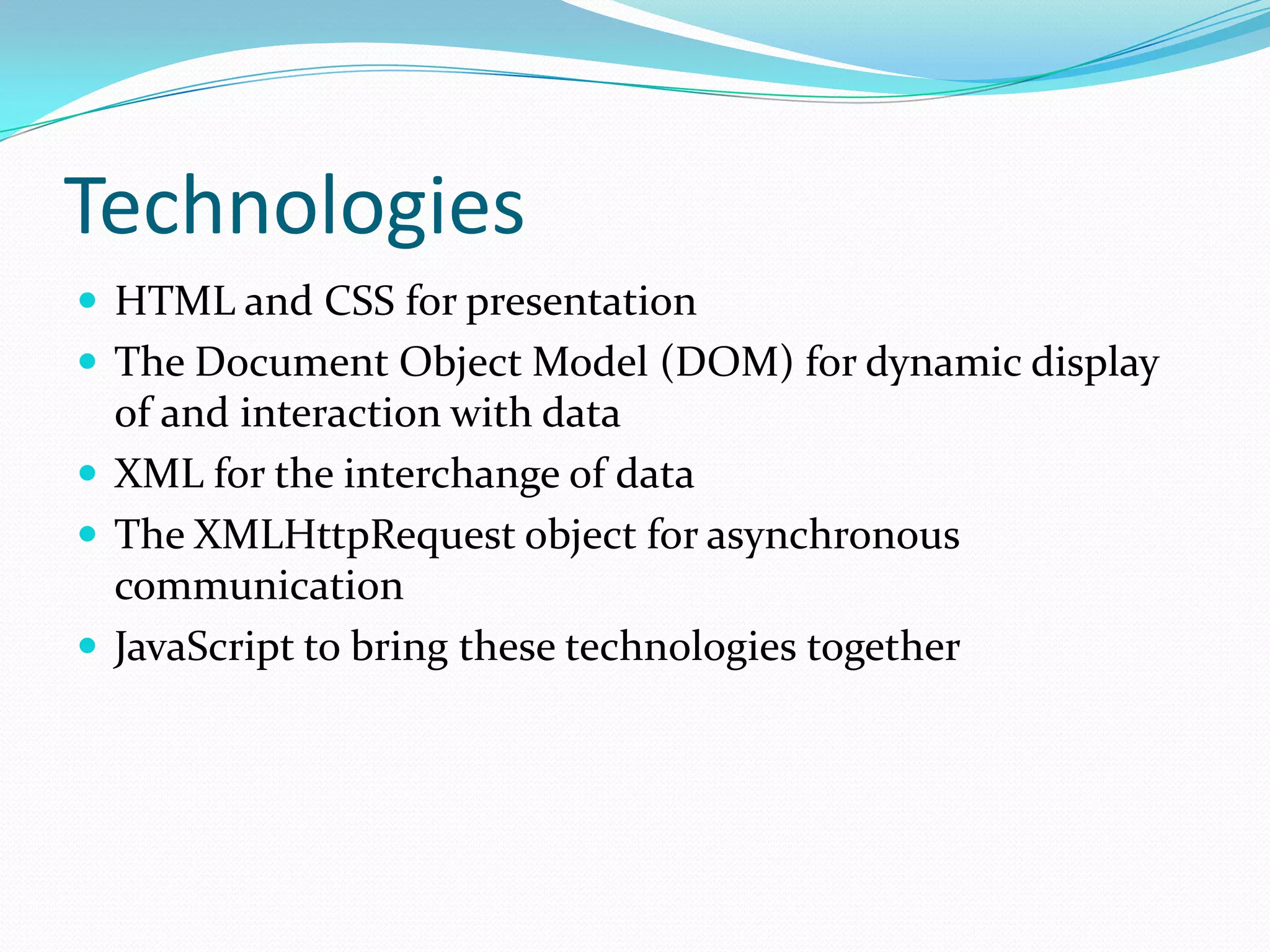Technologies
 HTML and CSS for presentation
 The Document Object Model (DOM) for dynamic display
  of and interaction with data
 XML for the interchange of data
 The XMLHttpRequest object for asynchronous
  communication
 JavaScript to bring these technologies together
 