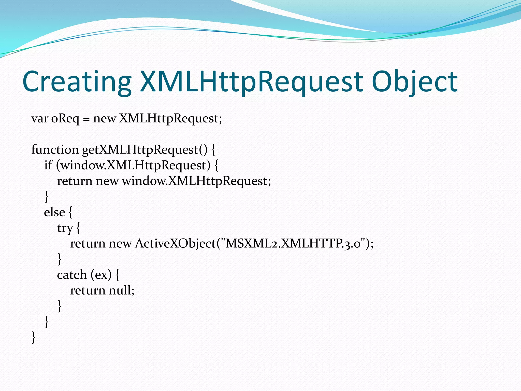 Creating XMLHttpRequest Object
var oReq = new XMLHttpRequest;

function getXMLHttpRequest() {
  if (window.XMLHttpRequest) {
     return new window.XMLHttpRequest;
  }
  else {
     try {
        return new ActiveXObject("MSXML2.XMLHTTP.3.0");
     }
     catch (ex) {
        return null;
     }
  }
}
 