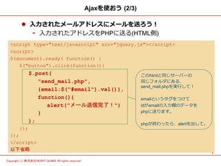 4	
Copyright (c) 株式会社HEART QUAKE All rights reserved .	
Ajaxを使おう  (2/3)
l  ⼊入⼒力力されたメールアドレスにメールを送ろう！
-  ⼊入⼒力力されたアドレスをPHPに送る(HTML側)
<script type="text/javascript" src="jquery.js"></script>
<script>
$(document).ready( function() {
$("button").click(function(){
	
  	
 $.post(
"send_mail.php",
{email:$("#email").val()},
function(){
alert("メール送信完了！")
}
);
});
});
</script>
以下省略
このhtmlと同じサーバーの
同じフォルダにある、
send_mail.phpを実⾏行行して！
emailというタグをつけて
idがemailの⼊入⼒力力欄のデータを
phpに送ります。
phpが終わったら、alertを出して。
 