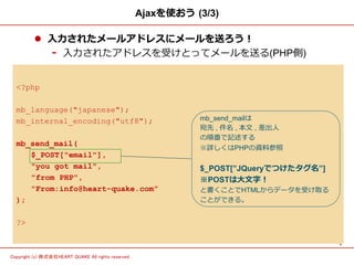 5	
Copyright (c) 株式会社HEART QUAKE All rights reserved .	
Ajaxを使おう  (3/3)
l  ⼊入⼒力力されたメールアドレスにメールを送ろう！
-  ⼊入⼒力力されたアドレスを受けとってメールを送る(PHP側)
<?php
mb_language("japanese");
mb_internal_encoding("utf8");
mb_send_mail(
$_POST["email"],
"you got mail",
"from PHP",
"From:info@heart-quake.com”
);
?>
mb_send_mailは
宛先 , 件名 , 本⽂文 , 差出⼈人
の順番で記述する
※詳しくはPHPの資料料参照
$_POST[”JQueryでつけたタグ名”]
※POSTは⼤大⽂文字！
と書くことでHTMLからデータを受け取る
ことができる。
 
