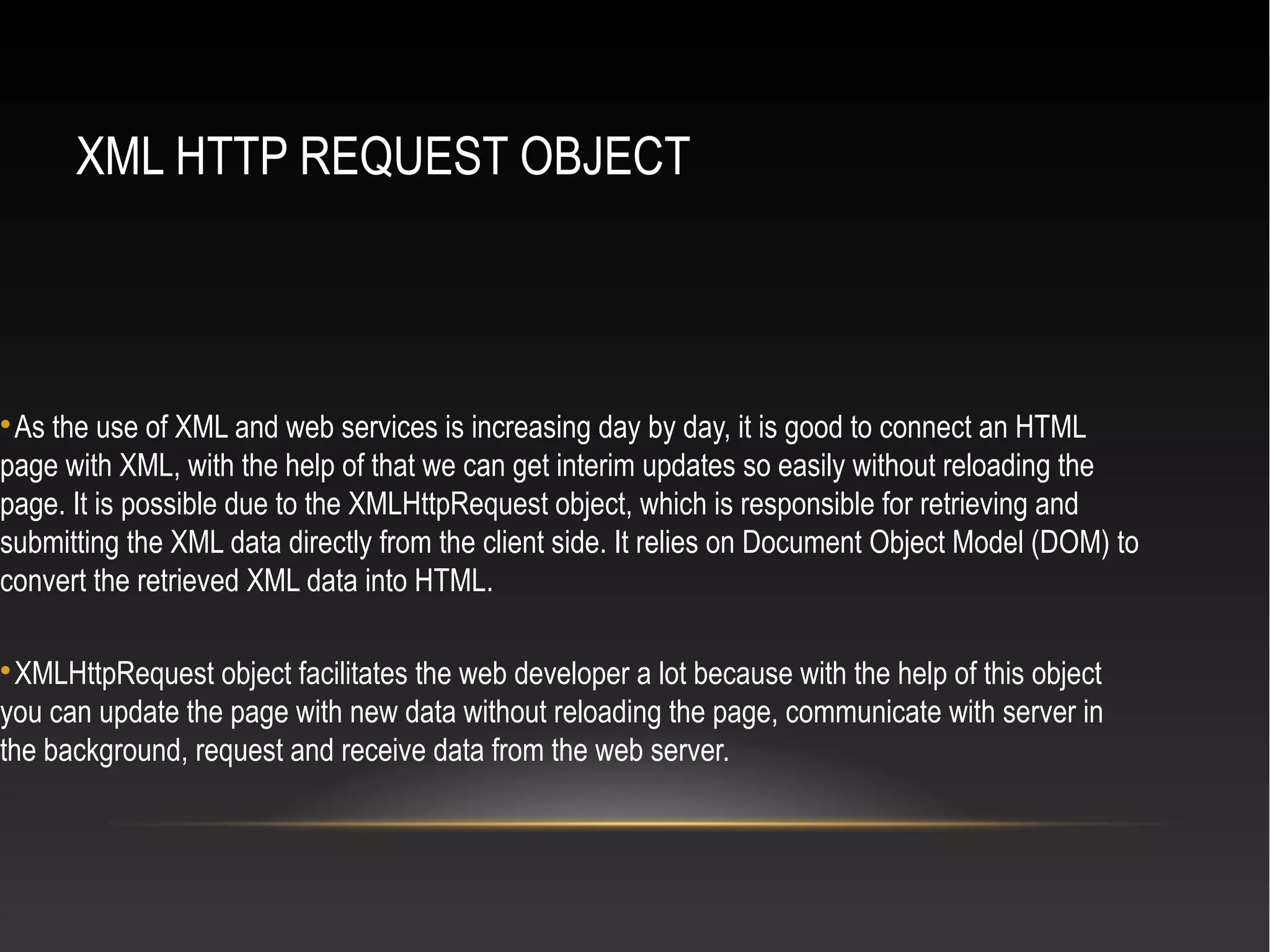 XML HTTP REQUEST OBJECT

As the use of XML and web services is increasing day by day, it is good to connect an HTML
page with XML, with the help of that we can get interim updates so easily without reloading the
page. It is possible due to the XMLHttpRequest object, which is responsible for retrieving and
submitting the XML data directly from the client side. It relies on Document Object Model (DOM) to
convert the retrieved XML data into HTML.

XMLHttpRequest object facilitates the web developer a lot because with the help of this object
you can update the page with new data without reloading the page, communicate with server in
the background, request and receive data from the web server.
 
