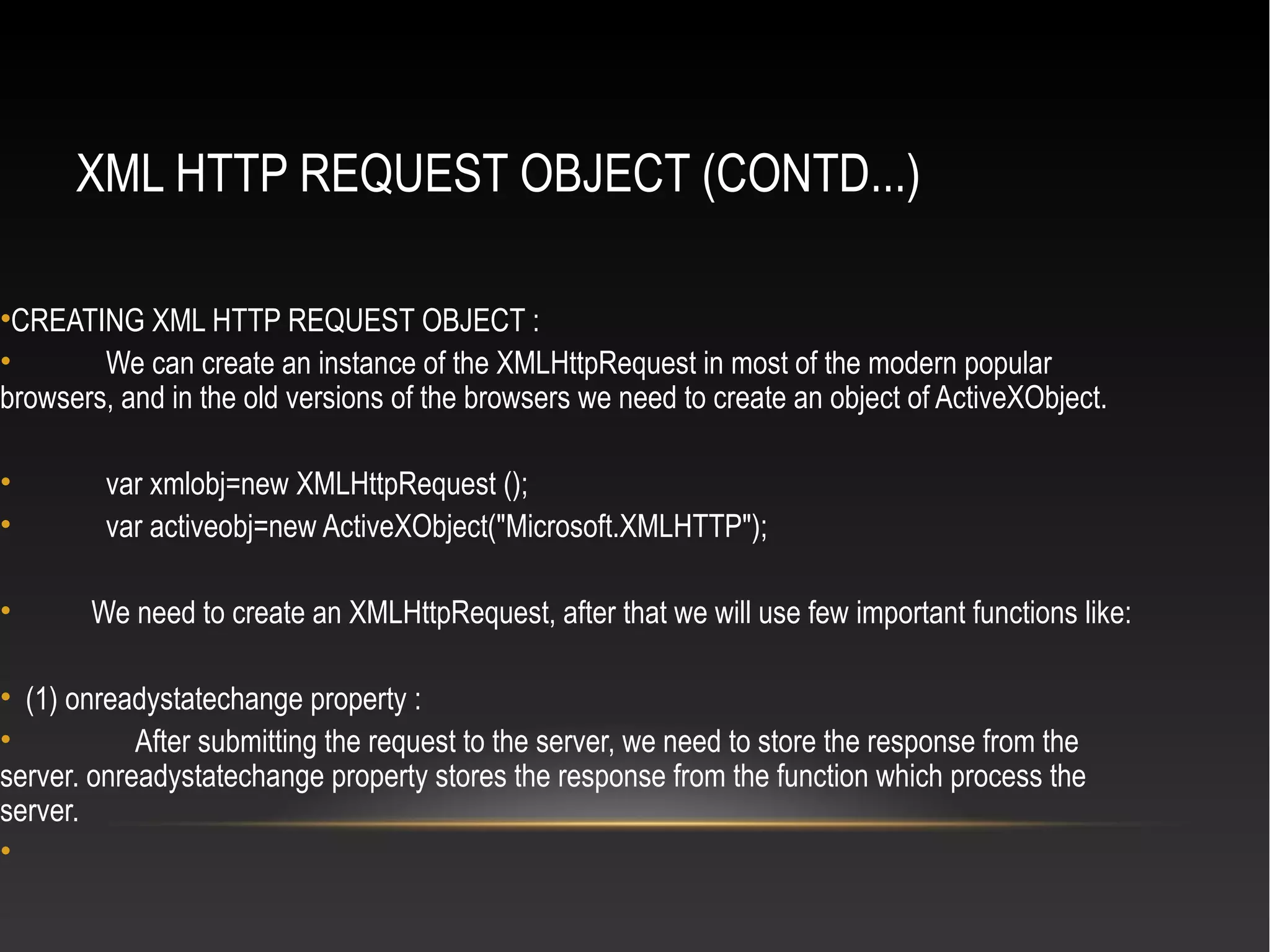 XML HTTP REQUEST OBJECT (CONTD...)
•CREATING XML HTTP REQUEST OBJECT :
• We can create an instance of the XMLHttpRequest in most of the modern popular
browsers, and in the old versions of the browsers we need to create an object of ActiveXObject.
• var xmlobj=new XMLHttpRequest ();
• var activeobj=new ActiveXObject("Microsoft.XMLHTTP");
• We need to create an XMLHttpRequest, after that we will use few important functions like:
• (1) onreadystatechange property :
• After submitting the request to the server, we need to store the response from the
server. onreadystatechange property stores the response from the function which process the
server.
•
 