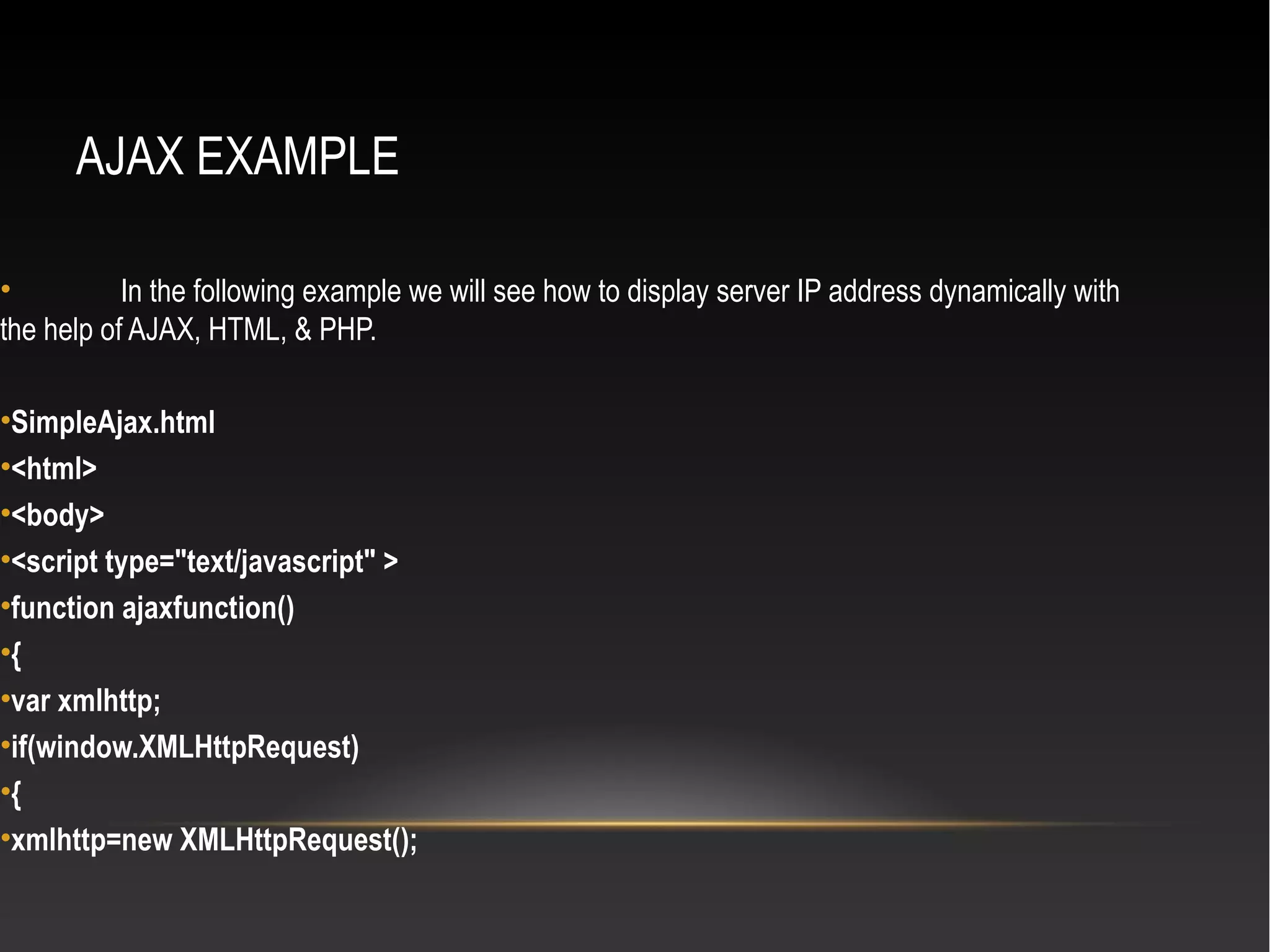 AJAX EXAMPLE
• In the following example we will see how to display server IP address dynamically with
the help of AJAX, HTML, & PHP.
•SimpleAjax.html
•<html>
•<body>
•<script type="text/javascript" >
•function ajaxfunction()
•{
•var xmlhttp;
•if(window.XMLHttpRequest)
•{
•xmlhttp=new XMLHttpRequest();
 