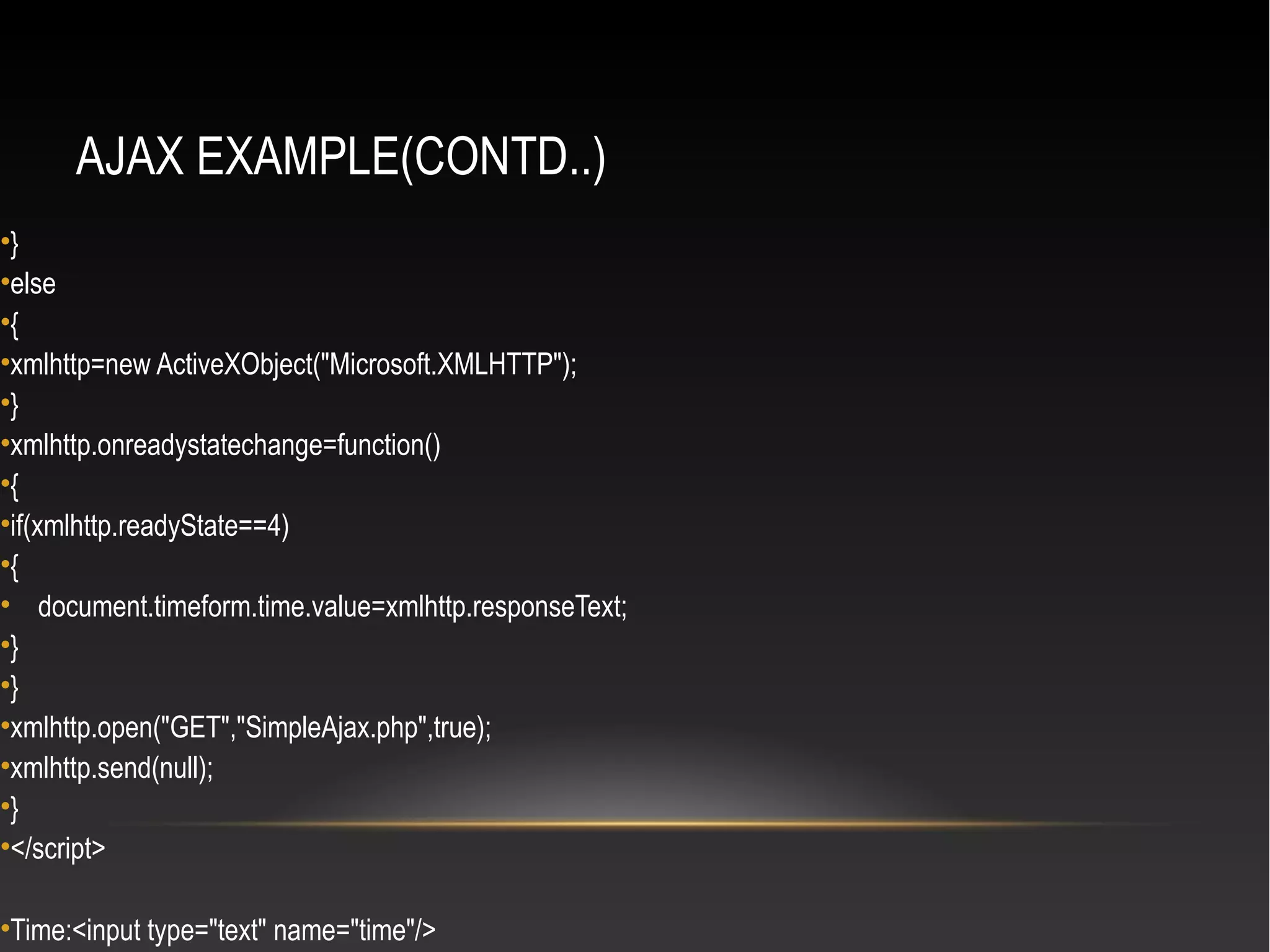 AJAX EXAMPLE(CONTD..)
•}
•else
•{
•xmlhttp=new ActiveXObject("Microsoft.XMLHTTP");
•}
•xmlhttp.onreadystatechange=function()
•{
•if(xmlhttp.readyState==4)
•{
• document.timeform.time.value=xmlhttp.responseText;
•}
•}
•xmlhttp.open("GET","SimpleAjax.php",true);
•xmlhttp.send(null);
•}
•</script>
•Time:<input type="text" name="time"/>
 