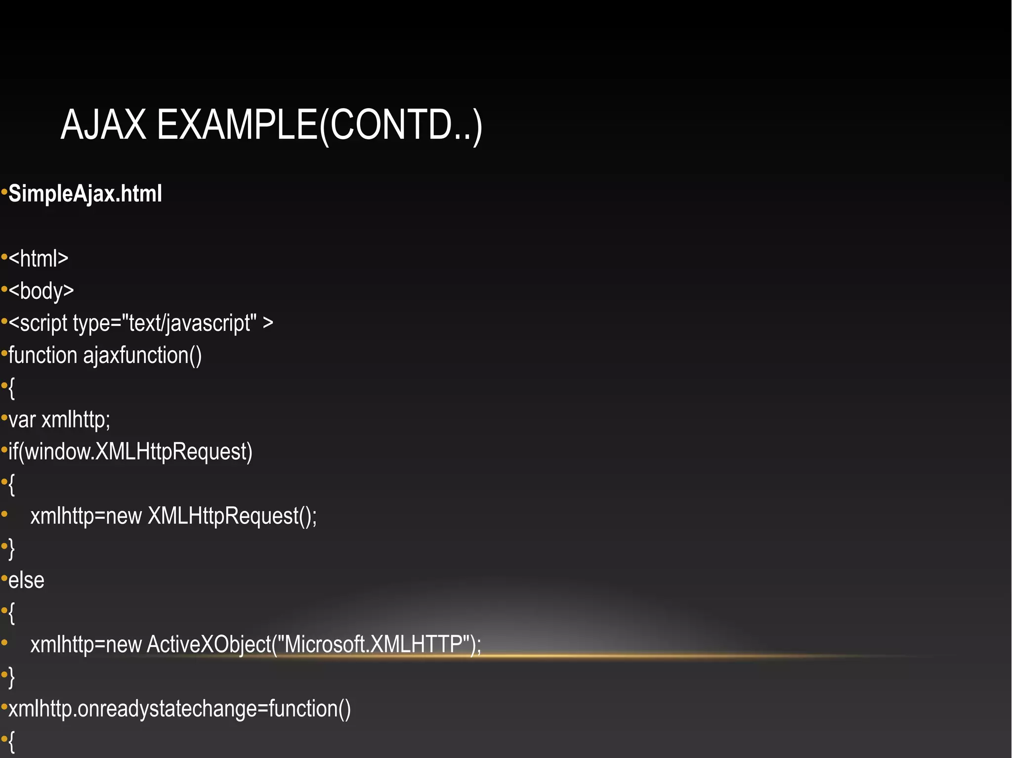 AJAX EXAMPLE(CONTD..)
•SimpleAjax.html
•<html>
•<body>
•<script type="text/javascript" >
•function ajaxfunction()
•{
•var xmlhttp;
•if(window.XMLHttpRequest)
•{
• xmlhttp=new XMLHttpRequest();
•}
•else
•{
• xmlhttp=new ActiveXObject("Microsoft.XMLHTTP");
•}
•xmlhttp.onreadystatechange=function()
•{
 