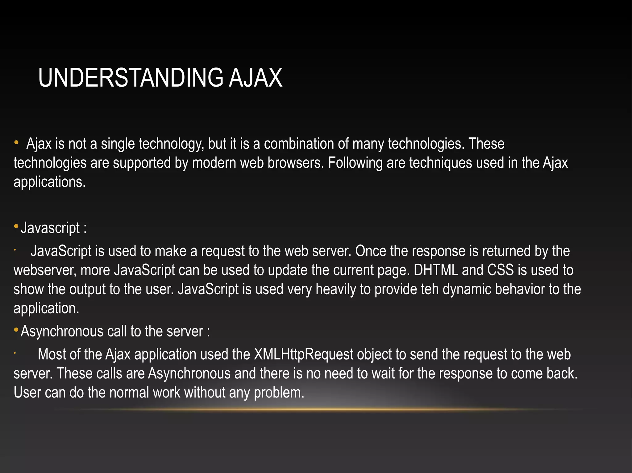 UNDERSTANDING AJAX
• Ajax is not a single technology, but it is a combination of many technologies. These
technologies are supported by modern web browsers. Following are techniques used in the Ajax
applications.

Javascript :
•
JavaScript is used to make a request to the web server. Once the response is returned by the
webserver, more JavaScript can be used to update the current page. DHTML and CSS is used to
show the output to the user. JavaScript is used very heavily to provide teh dynamic behavior to the
application.

Asynchronous call to the server :
•
Most of the Ajax application used the XMLHttpRequest object to send the request to the web
server. These calls are Asynchronous and there is no need to wait for the response to come back.
User can do the normal work without any problem.
 