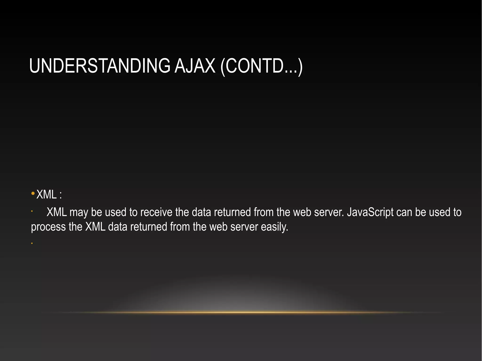 UNDERSTANDING AJAX (CONTD...)

XML :
•
XML may be used to receive the data returned from the web server. JavaScript can be used to
process the XML data returned from the web server easily.
•
 