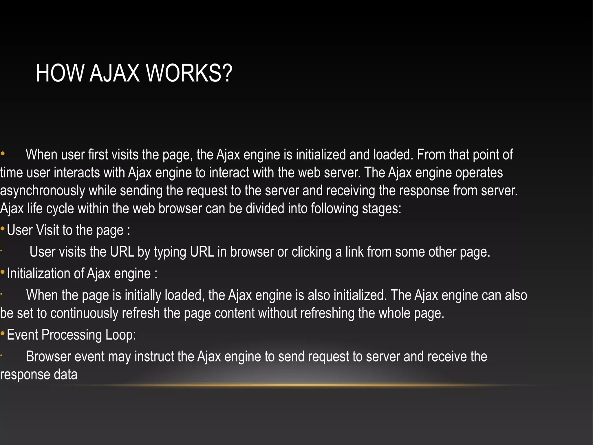 HOW AJAX WORKS?
• When user first visits the page, the Ajax engine is initialized and loaded. From that point of
time user interacts with Ajax engine to interact with the web server. The Ajax engine operates
asynchronously while sending the request to the server and receiving the response from server.
Ajax life cycle within the web browser can be divided into following stages:

User Visit to the page :
•
User visits the URL by typing URL in browser or clicking a link from some other page.

Initialization of Ajax engine :
•
When the page is initially loaded, the Ajax engine is also initialized. The Ajax engine can also
be set to continuously refresh the page content without refreshing the whole page.

Event Processing Loop:
•
Browser event may instruct the Ajax engine to send request to server and receive the
response data
 