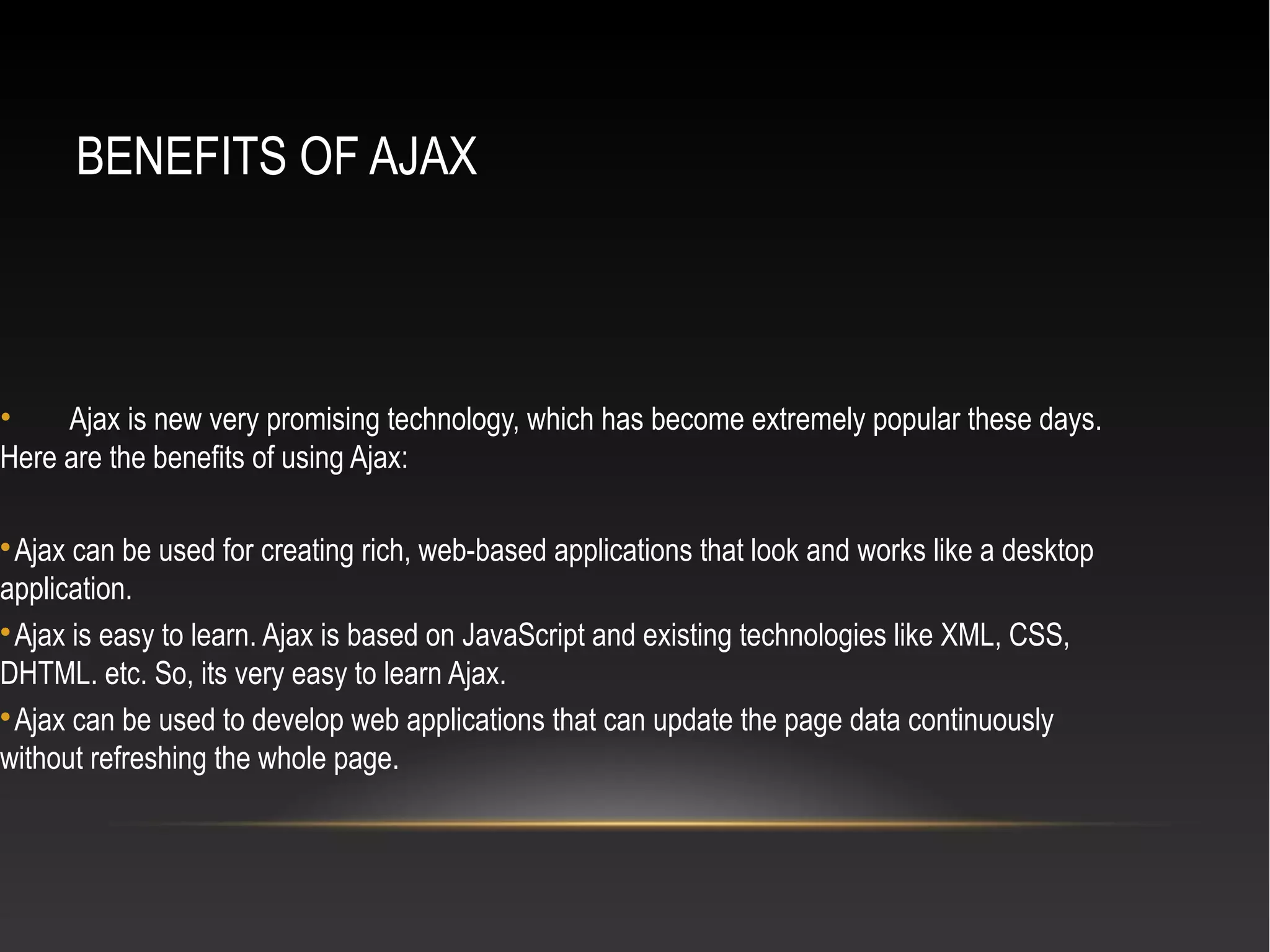BENEFITS OF AJAX
• Ajax is new very promising technology, which has become extremely popular these days.
Here are the benefits of using Ajax:

Ajax can be used for creating rich, web-based applications that look and works like a desktop
application.

Ajax is easy to learn. Ajax is based on JavaScript and existing technologies like XML, CSS,
DHTML. etc. So, its very easy to learn Ajax.

Ajax can be used to develop web applications that can update the page data continuously
without refreshing the whole page.
 
