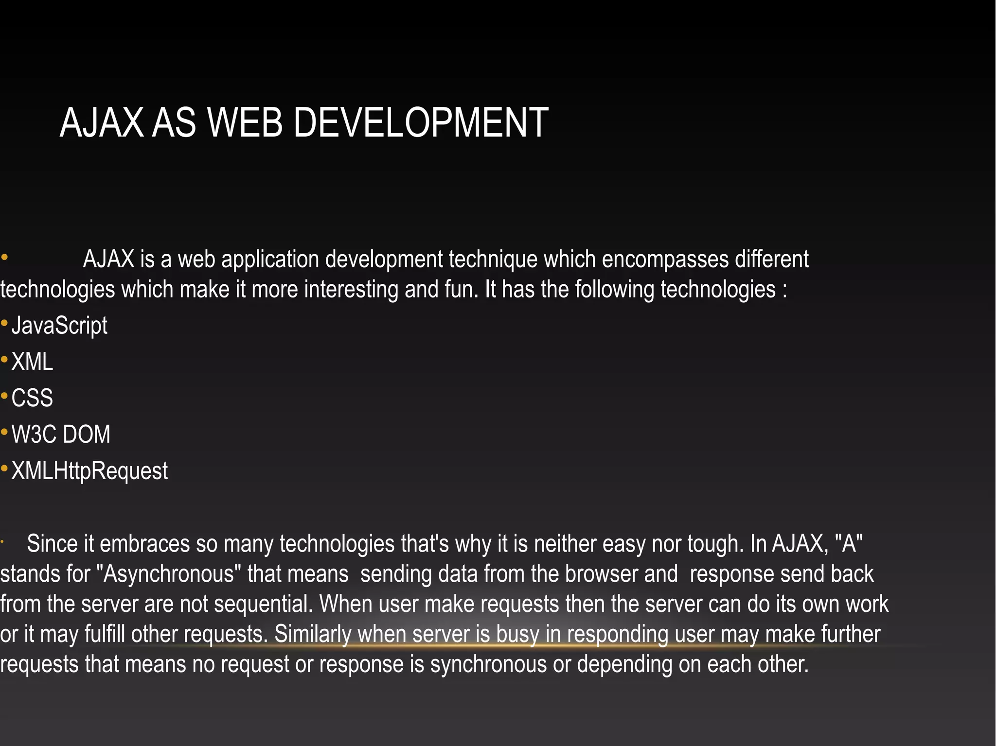 AJAX AS WEB DEVELOPMENT
• AJAX is a web application development technique which encompasses different
technologies which make it more interesting and fun. It has the following technologies :

JavaScript

XML

CSS

W3C DOM

XMLHttpRequest
•
Since it embraces so many technologies that's why it is neither easy nor tough. In AJAX, "A"
stands for "Asynchronous" that means sending data from the browser and response send back
from the server are not sequential. When user make requests then the server can do its own work
or it may fulfill other requests. Similarly when server is busy in responding user may make further
requests that means no request or response is synchronous or depending on each other.
 