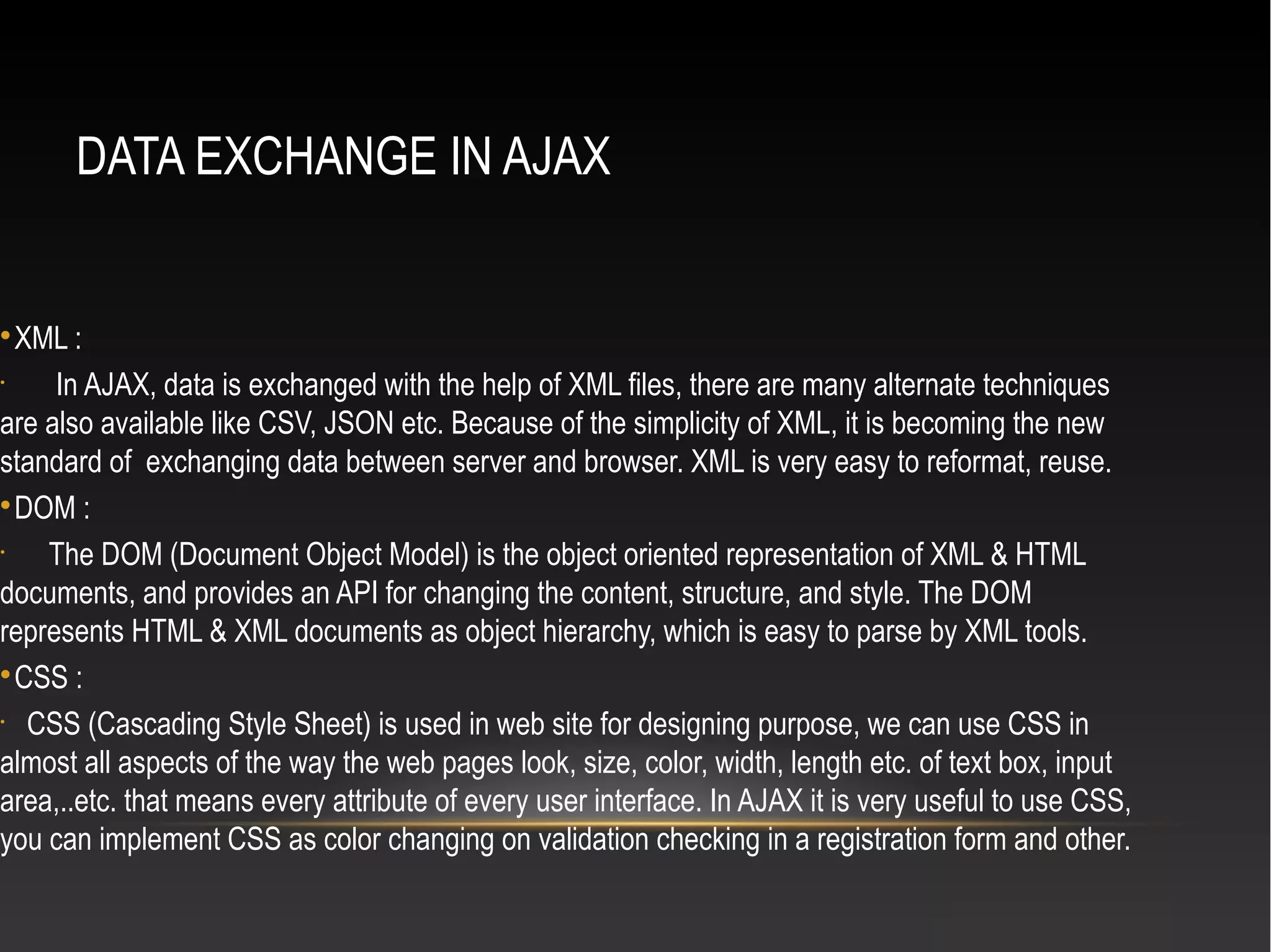 DATA EXCHANGE IN AJAX

XML :
•
In AJAX, data is exchanged with the help of XML files, there are many alternate techniques
are also available like CSV, JSON etc. Because of the simplicity of XML, it is becoming the new
standard of exchanging data between server and browser. XML is very easy to reformat, reuse.

DOM :
•
The DOM (Document Object Model) is the object oriented representation of XML & HTML
documents, and provides an API for changing the content, structure, and style. The DOM
represents HTML & XML documents as object hierarchy, which is easy to parse by XML tools.

CSS :
•
CSS (Cascading Style Sheet) is used in web site for designing purpose, we can use CSS in
almost all aspects of the way the web pages look, size, color, width, length etc. of text box, input
area,..etc. that means every attribute of every user interface. In AJAX it is very useful to use CSS,
you can implement CSS as color changing on validation checking in a registration form and other.
 