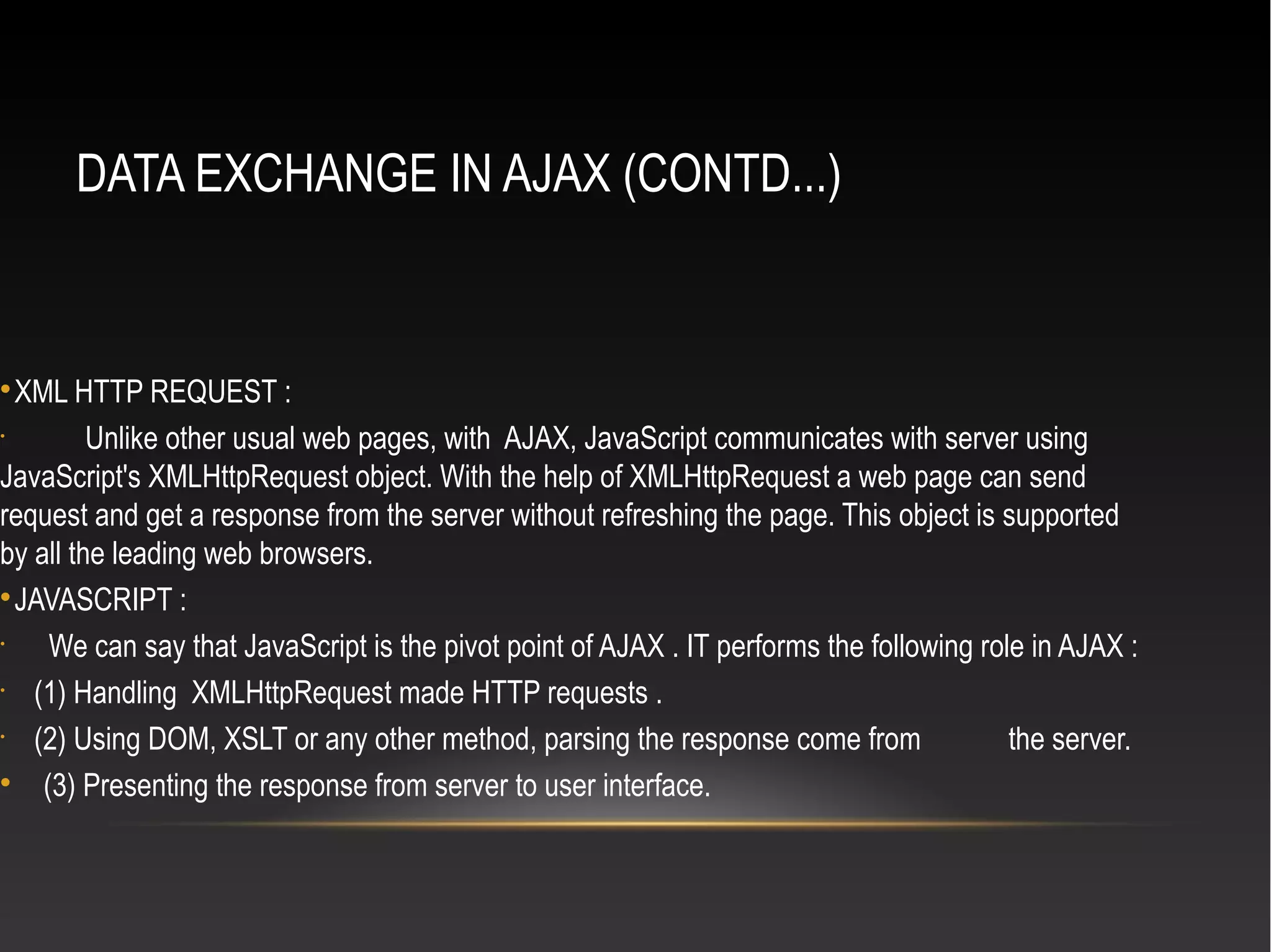 DATA EXCHANGE IN AJAX (CONTD...)

XML HTTP REQUEST :
•
Unlike other usual web pages, with AJAX, JavaScript communicates with server using
JavaScript's XMLHttpRequest object. With the help of XMLHttpRequest a web page can send
request and get a response from the server without refreshing the page. This object is supported
by all the leading web browsers.

JAVASCRIPT :
•
We can say that JavaScript is the pivot point of AJAX . IT performs the following role in AJAX :
•
(1) Handling XMLHttpRequest made HTTP requests .
•
(2) Using DOM, XSLT or any other method, parsing the response come from the server.

(3) Presenting the response from server to user interface.
 