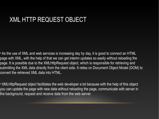 XML HTTP REQUEST OBJECT

As the use of XML and web services is increasing day by day, it is good to connect an HTML
page with XML, with the help of that we can get interim updates so easily without reloading the
page. It is possible due to the XMLHttpRequest object, which is responsible for retrieving and
submitting the XML data directly from the client side. It relies on Document Object Model (DOM) to
convert the retrieved XML data into HTML.

XMLHttpRequest object facilitates the web developer a lot because with the help of this object
you can update the page with new data without reloading the page, communicate with server in
the background, request and receive data from the web server.
 