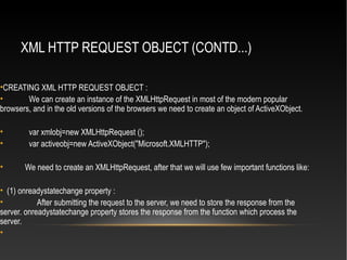 XML HTTP REQUEST OBJECT (CONTD...)
•CREATING XML HTTP REQUEST OBJECT :
• We can create an instance of the XMLHttpRequest in most of the modern popular
browsers, and in the old versions of the browsers we need to create an object of ActiveXObject.
• var xmlobj=new XMLHttpRequest ();
• var activeobj=new ActiveXObject("Microsoft.XMLHTTP");
• We need to create an XMLHttpRequest, after that we will use few important functions like:
• (1) onreadystatechange property :
• After submitting the request to the server, we need to store the response from the
server. onreadystatechange property stores the response from the function which process the
server.
•
 