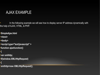 AJAX EXAMPLE
• In the following example we will see how to display server IP address dynamically with
the help of AJAX, HTML, & PHP.
•SimpleAjax.html
•<html>
•<body>
•<script type="text/javascript" >
•function ajaxfunction()
•{
•var xmlhttp;
•if(window.XMLHttpRequest)
•{
•xmlhttp=new XMLHttpRequest();
 