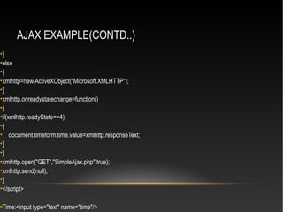 AJAX EXAMPLE(CONTD..)
•}
•else
•{
•xmlhttp=new ActiveXObject("Microsoft.XMLHTTP");
•}
•xmlhttp.onreadystatechange=function()
•{
•if(xmlhttp.readyState==4)
•{
• document.timeform.time.value=xmlhttp.responseText;
•}
•}
•xmlhttp.open("GET","SimpleAjax.php",true);
•xmlhttp.send(null);
•}
•</script>
•Time:<input type="text" name="time"/>
 