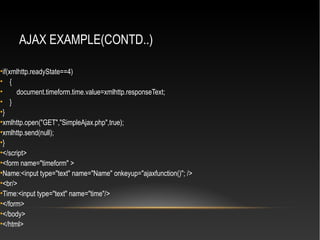 AJAX EXAMPLE(CONTD..)
•if(xmlhttp.readyState==4)
• {
• document.timeform.time.value=xmlhttp.responseText;
• }
•}
•xmlhttp.open("GET","SimpleAjax.php",true);
•xmlhttp.send(null);
•}
•</script>
•<form name="timeform" >
•Name:<input type="text" name="Name" onkeyup="ajaxfunction()"; />
•<br/>
•Time:<input type="text" name="time"/>
•</form>
•</body>
•</html>
 