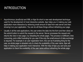 INTRODUCTION

Asynchronous JavaScript and XML or Ajax for short is new web development technique
used for the development of most interactive website. Ajax helps you in making your web
application more interactive by retrieving small amount of data from web server and then
showing it on your application. You can do all these things without refreshing your page.

Usually in all the web applications, the user enters the data into the form and then clicks on
the submit button to submit the request to the server. Server processes the request and
returns the view in new page ( by reloading the whole page). This process is inefficient, time
consuming, and a little frustrating for you user if the only the small amount of data exchange
is required. For example in an user registration form, this can be frustrating thing for the
user, as whole page is reloaded only to check the availability of the user name. Ajax will
help in making your application more interactive. With the help of Ajax you can tune your
application to check the availability of the user name without refreshing the whole page.
 