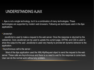 UNDERSTANDING AJAX
• Ajax is not a single technology, but it is a combination of many technologies. These
technologies are supported by modern web browsers. Following are techniques used in the Ajax
applications.

Javascript :
•
JavaScript is used to make a request to the web server. Once the response is returned by the
webserver, more JavaScript can be used to update the current page. DHTML and CSS is used to
show the output to the user. JavaScript is used very heavily to provide teh dynamic behavior to the
application.

Asynchronous call to the server :
•
Most of the Ajax application used the XMLHttpRequest object to send the request to the web
server. These calls are Asynchronous and there is no need to wait for the response to come back.
User can do the normal work without any problem.
 