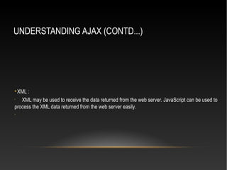 UNDERSTANDING AJAX (CONTD...)

XML :
•
XML may be used to receive the data returned from the web server. JavaScript can be used to
process the XML data returned from the web server easily.
•
 