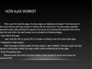 HOW AJAX WORKS?
• When user first visits the page, the Ajax engine is initialized and loaded. From that point of
time user interacts with Ajax engine to interact with the web server. The Ajax engine operates
asynchronously while sending the request to the server and receiving the response from server.
Ajax life cycle within the web browser can be divided into following stages:

User Visit to the page :
•
User visits the URL by typing URL in browser or clicking a link from some other page.

Initialization of Ajax engine :
•
When the page is initially loaded, the Ajax engine is also initialized. The Ajax engine can also
be set to continuously refresh the page content without refreshing the whole page.

Event Processing Loop:
•
Browser event may instruct the Ajax engine to send request to server and receive the
response data
 