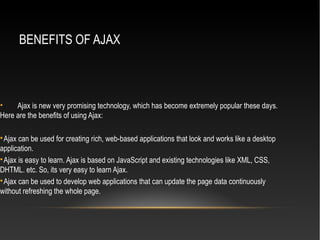 BENEFITS OF AJAX
• Ajax is new very promising technology, which has become extremely popular these days.
Here are the benefits of using Ajax:

Ajax can be used for creating rich, web-based applications that look and works like a desktop
application.

Ajax is easy to learn. Ajax is based on JavaScript and existing technologies like XML, CSS,
DHTML. etc. So, its very easy to learn Ajax.

Ajax can be used to develop web applications that can update the page data continuously
without refreshing the whole page.
 