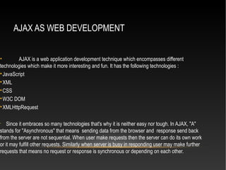 AJAX AS WEB DEVELOPMENT
• AJAX is a web application development technique which encompasses different
technologies which make it more interesting and fun. It has the following technologies :

JavaScript

XML

CSS

W3C DOM

XMLHttpRequest
•
Since it embraces so many technologies that's why it is neither easy nor tough. In AJAX, "A"
stands for "Asynchronous" that means sending data from the browser and response send back
from the server are not sequential. When user make requests then the server can do its own work
or it may fulfill other requests. Similarly when server is busy in responding user may make further
requests that means no request or response is synchronous or depending on each other.
 
