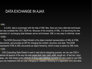 DATA EXCHANGE IN AJAX

XML :
•
In AJAX, data is exchanged with the help of XML files, there are many alternate techniques
are also available like CSV, JSON etc. Because of the simplicity of XML, it is becoming the new
standard of exchanging data between server and browser. XML is very easy to reformat, reuse.

DOM :
•
The DOM (Document Object Model) is the object oriented representation of XML & HTML
documents, and provides an API for changing the content, structure, and style. The DOM
represents HTML & XML documents as object hierarchy, which is easy to parse by XML tools.

CSS :
•
CSS (Cascading Style Sheet) is used in web site for designing purpose, we can use CSS in
almost all aspects of the way the web pages look, size, color, width, length etc. of text box, input
area,..etc. that means every attribute of every user interface. In AJAX it is very useful to use CSS,
you can implement CSS as color changing on validation checking in a registration form and other.
 