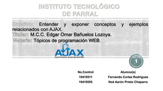 Entender y exponer conceptos y ejemplos
relacionados con AJAX.
M.C.C. Edgar Omar Bañuelos Lozoya.
Tópicos de programación WEB.
No.Control Alumno(s)
10410511 Fernando Cortez Rodríguez
10410555 Noé Aarón Prieto Chaparro
1
 