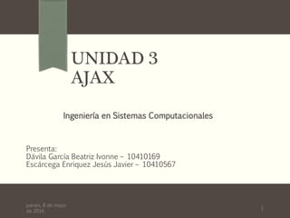 UNIDAD 3
AJAX
Presenta:
Dávila García Beatriz Ivonne – 10410169
Escárcega Enriquez Jesús Javier – 10410567
Ingeniería en Sistemas Computacionales
1
jueves, 8 de mayo
de 2014
 