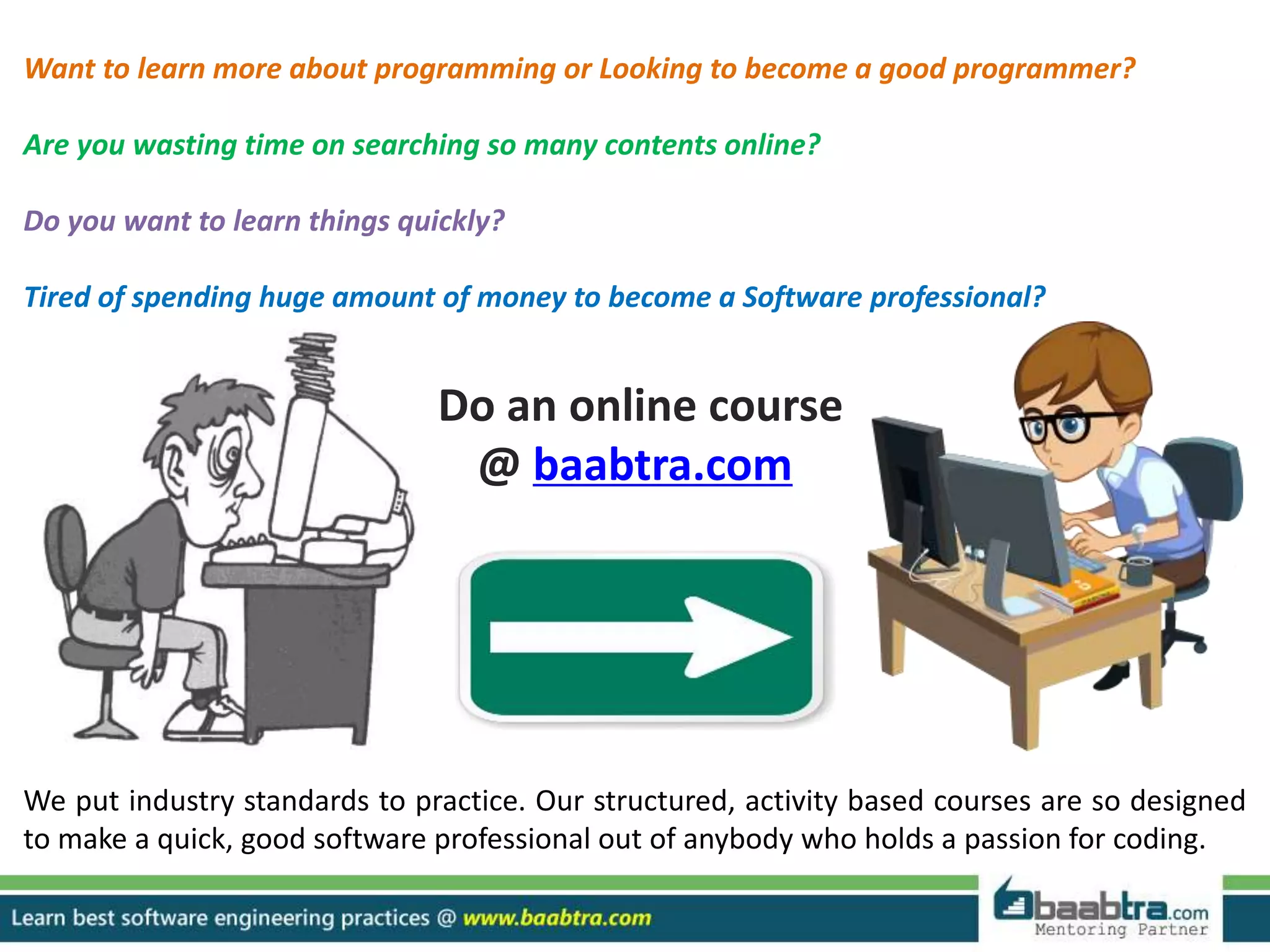 Want to learn more about programming or Looking to become a good programmer?
Are you wasting time on searching so many contents online?
Do you want to learn things quickly?
Tired of spending huge amount of money to become a Software professional?
Do an online course
@ baabtra.com
We put industry standards to practice. Our structured, activity based courses are so designed
to make a quick, good software professional out of anybody who holds a passion for coding.
 