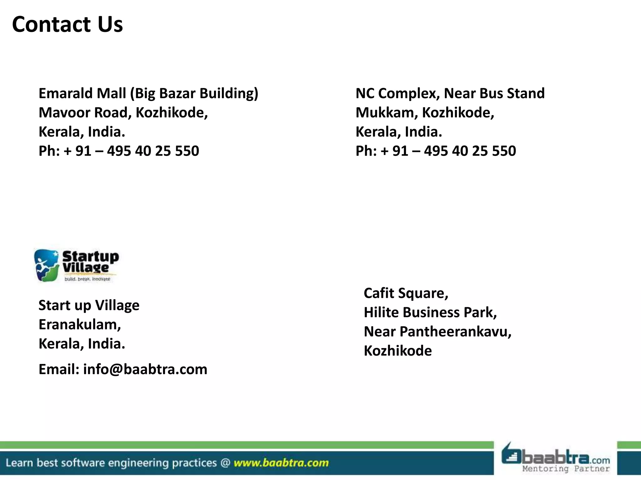 Emarald Mall (Big Bazar Building)
Mavoor Road, Kozhikode,
Kerala, India.
Ph: + 91 – 495 40 25 550
NC Complex, Near Bus Stand
Mukkam, Kozhikode,
Kerala, India.
Ph: + 91 – 495 40 25 550
Cafit Square,
Hilite Business Park,
Near Pantheerankavu,
Kozhikode
Start up Village
Eranakulam,
Kerala, India.
Email: info@baabtra.com
Contact Us
 