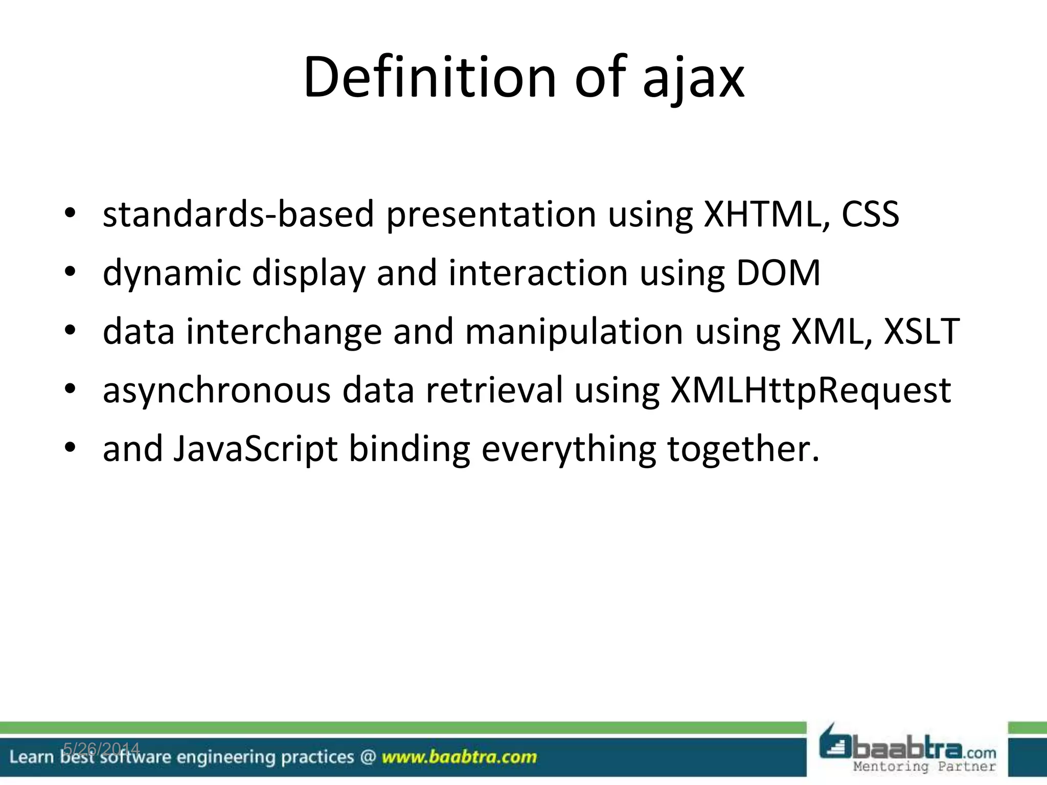 Definition of ajax
• standards-based presentation using XHTML, CSS
• dynamic display and interaction using DOM
• data interchange and manipulation using XML, XSLT
• asynchronous data retrieval using XMLHttpRequest
• and JavaScript binding everything together.
5/26/2014
 