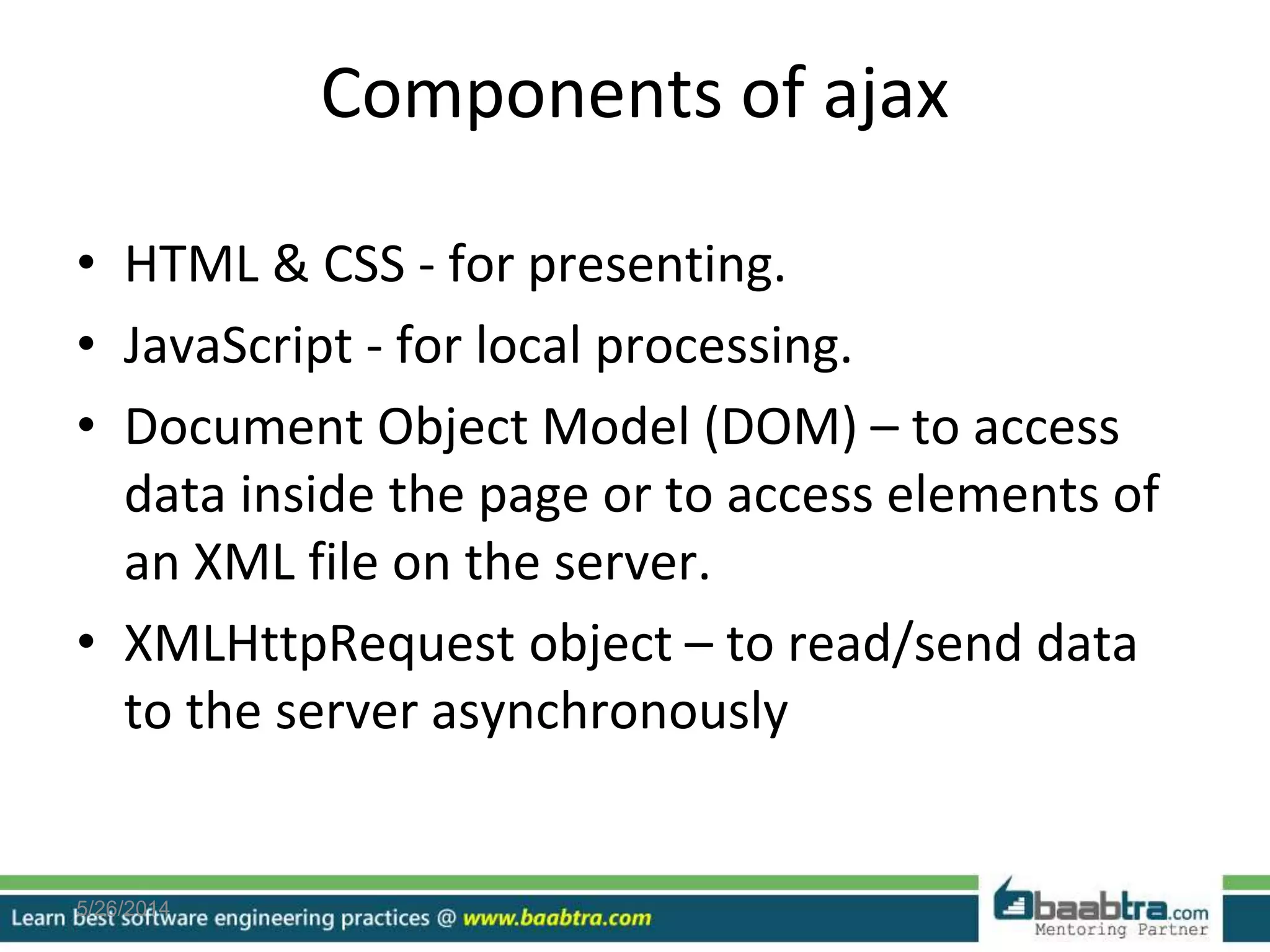 Components of ajax
• HTML & CSS - for presenting.
• JavaScript - for local processing.
• Document Object Model (DOM) – to access
data inside the page or to access elements of
an XML file on the server.
• XMLHttpRequest object – to read/send data
to the server asynchronously
5/26/2014
 