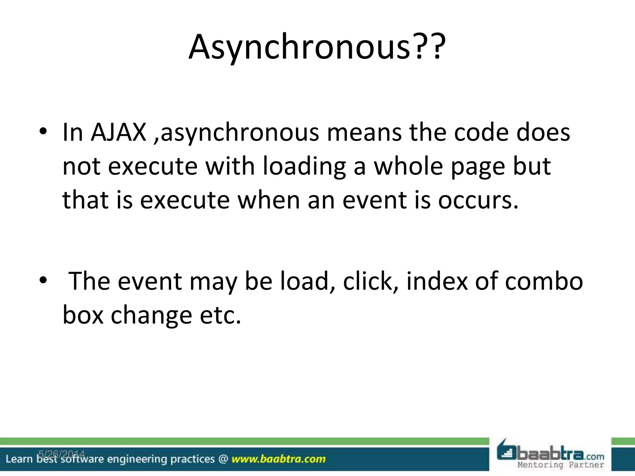 Asynchronous??
• In AJAX ,asynchronous means the code does
not execute with loading a whole page but
that is execute when an event is occurs.
• The event may be load, click, index of combo
box change etc.
5/26/2014
 