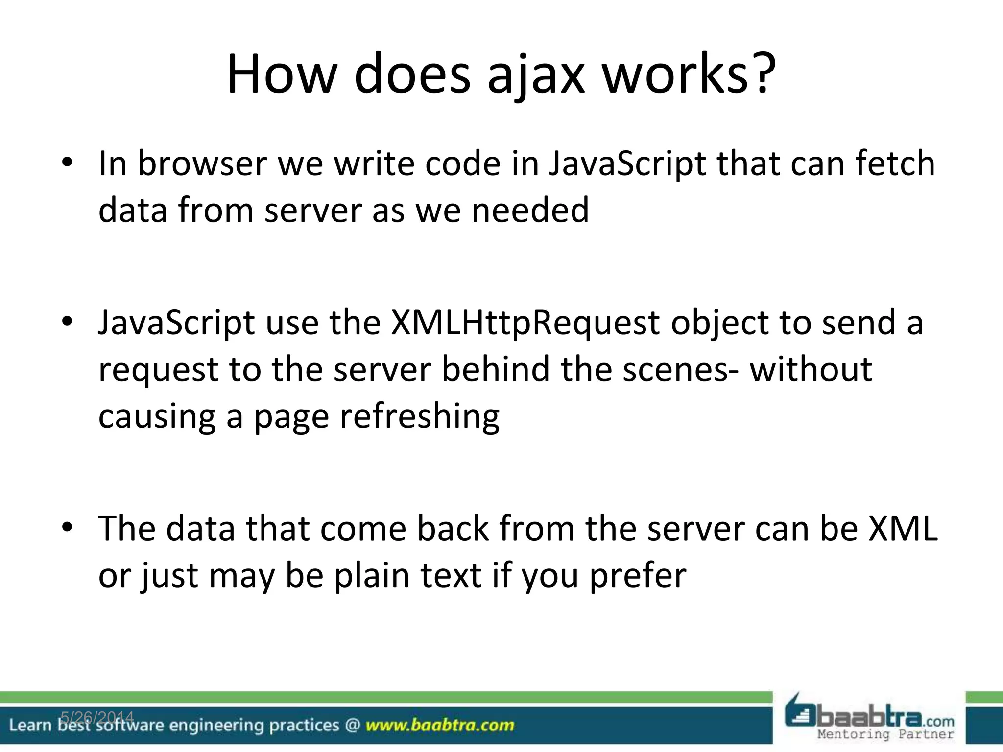 How does ajax works?
• In browser we write code in JavaScript that can fetch
data from server as we needed
• JavaScript use the XMLHttpRequest object to send a
request to the server behind the scenes- without
causing a page refreshing
• The data that come back from the server can be XML
or just may be plain text if you prefer
5/26/2014
 
