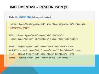 IMPLEMENTASI – RESPON JSON [1]
Pada file index.php isikan code berikut :
<script type="text/javascript" src="jquery/jquery.js"></script>
<script></script>
NIM : <input type="text" name="nim" id="nim">
<input type="button" id="btnCari" value="Cari"><br/><br/>
NAMA : <input type="text" name="nama" id="nama"> <br/>
ALAMAT : <input type="text" name="alamat" id="alamat"> <br/>
TELP : <input type="text" name="telp" id="telp"> <br/>
EMAIL : <input type="text" name="email" id="email">
 