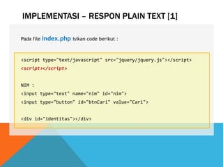 IMPLEMENTASI – RESPON PLAIN TEXT [1]
Pada file index.php isikan code berikut :
<script type="text/javascript" src="jquery/jquery.js"></script>
<script></script>
NIM :
<input type="text" name="nim" id="nim">
<input type="button" id="btnCari" value="Cari">
<div id="identitas"></div>
 