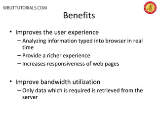 Benefits
• Improves the user experience
– Analyzing information typed into browser in real
time
– Provide a richer experience
– Increases responsiveness of web pages
• Improve bandwidth utilization
– Only data which is required is retrieved from the
server
 
