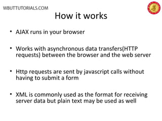How it works
• AJAX runs in your browser
• Works with asynchronous data transfers(HTTP
requests) between the browser and the web server
• Http requests are sent by javascript calls without
having to submit a form
• XML is commonly used as the format for receiving
server data but plain text may be used as well
 