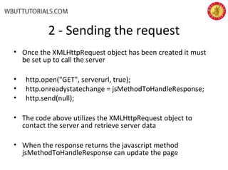 2 - Sending the request
• Once the XMLHttpRequest object has been created it must
be set up to call the server
• http.open("GET", serverurl, true);
• http.onreadystatechange = jsMethodToHandleResponse;
• http.send(null);
• The code above utilizes the XMLHttpRequest object to
contact the server and retrieve server data
• When the response returns the javascript method
jsMethodToHandleResponse can update the page
 