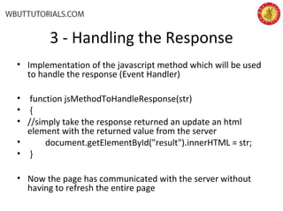 3 - Handling the Response
• Implementation of the javascript method which will be used
to handle the response (Event Handler)
• function jsMethodToHandleResponse(str)
• {
• //simply take the response returned an update an html
element with the returned value from the server
• document.getElementById("result").innerHTML = str;
• }
• Now the page has communicated with the server without
having to refresh the entire page
 