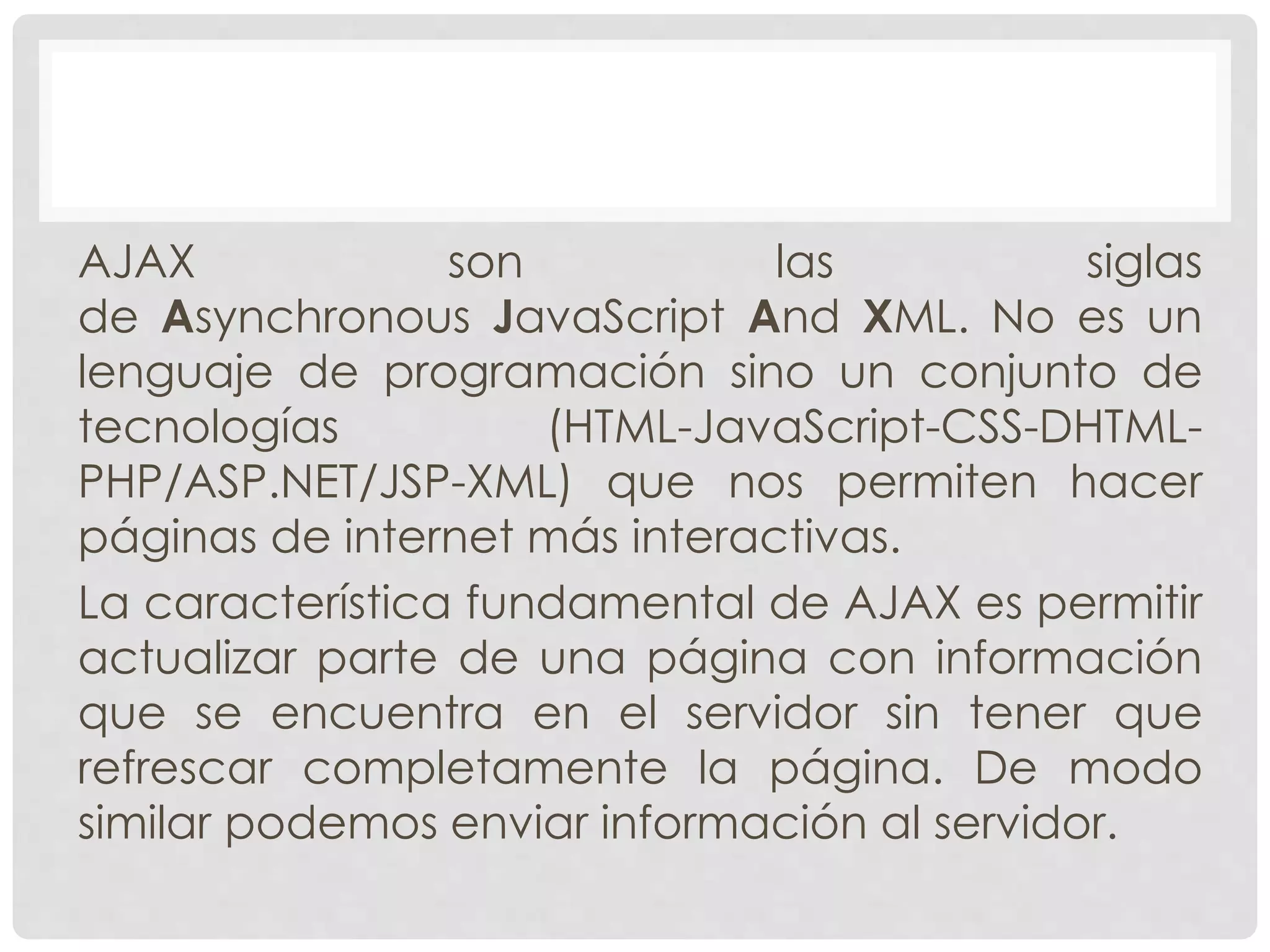 AJAX son las siglas 
de Asynchronous JavaScript And XML. No es un 
lenguaje de programación sino un conjunto de 
tecnologías (HTML-JavaScript-CSS-DHTML-PHP/ 
ASP.NET/JSP-XML) que nos permiten hacer 
páginas de internet más interactivas. 
La característica fundamental de AJAX es permitir 
actualizar parte de una página con información 
que se encuentra en el servidor sin tener que 
refrescar completamente la página. De modo 
similar podemos enviar información al servidor. 
 