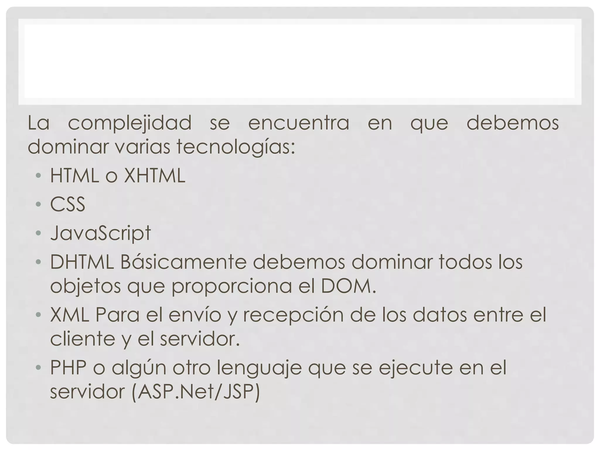 La complejidad se encuentra en que debemos 
dominar varias tecnologías: 
• HTML o XHTML 
• CSS 
• JavaScript 
• DHTML Básicamente debemos dominar todos los 
objetos que proporciona el DOM. 
• XML Para el envío y recepción de los datos entre el 
cliente y el servidor. 
• PHP o algún otro lenguaje que se ejecute en el 
servidor (ASP.Net/JSP) 
 