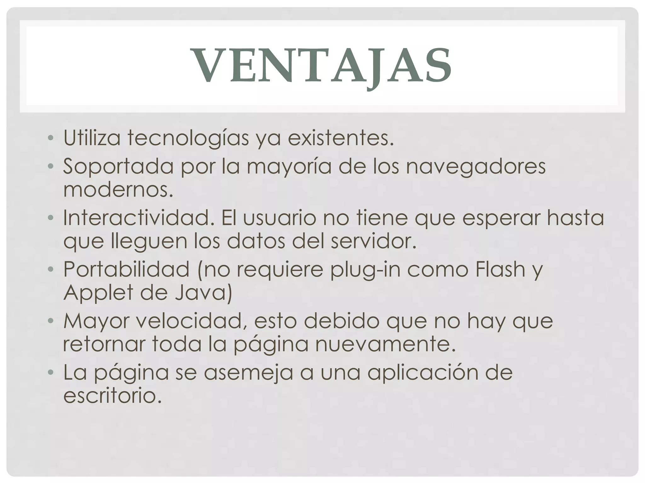 VENTAJAS 
• Utiliza tecnologías ya existentes. 
• Soportada por la mayoría de los navegadores 
modernos. 
• Interactividad. El usuario no tiene que esperar hasta 
que lleguen los datos del servidor. 
• Portabilidad (no requiere plug-in como Flash y 
Applet de Java) 
• Mayor velocidad, esto debido que no hay que 
retornar toda la página nuevamente. 
• La página se asemeja a una aplicación de 
escritorio. 
 