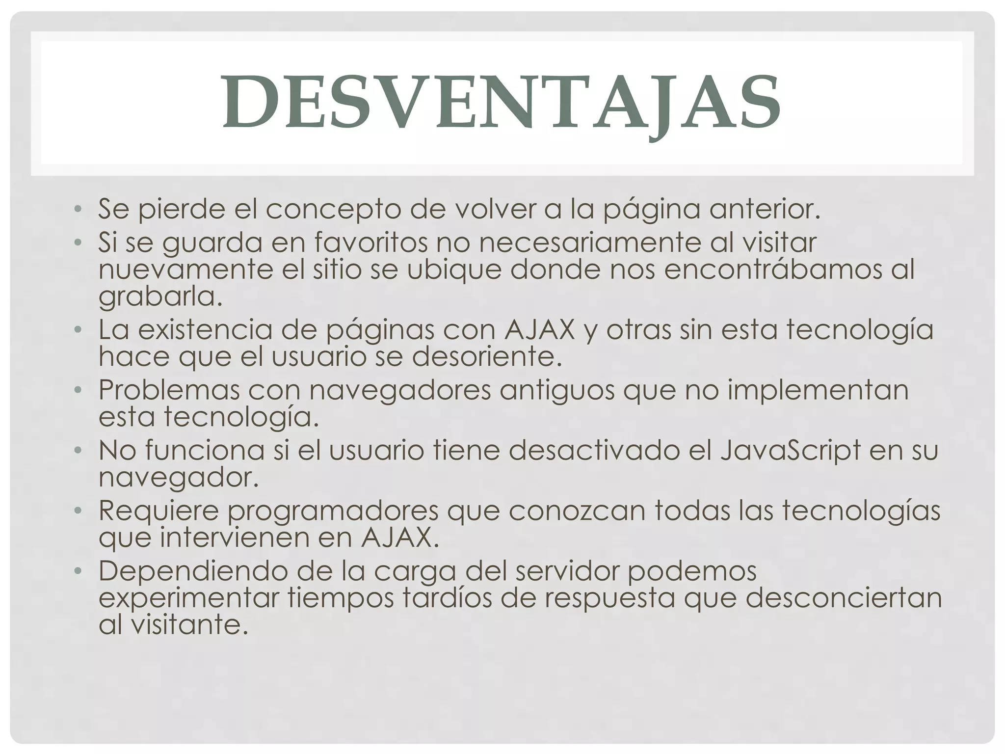 DESVENTAJAS 
• Se pierde el concepto de volver a la página anterior. 
• Si se guarda en favoritos no necesariamente al visitar 
nuevamente el sitio se ubique donde nos encontrábamos al 
grabarla. 
• La existencia de páginas con AJAX y otras sin esta tecnología 
hace que el usuario se desoriente. 
• Problemas con navegadores antiguos que no implementan 
esta tecnología. 
• No funciona si el usuario tiene desactivado el JavaScript en su 
navegador. 
• Requiere programadores que conozcan todas las tecnologías 
que intervienen en AJAX. 
• Dependiendo de la carga del servidor podemos 
experimentar tiempos tardíos de respuesta que desconciertan 
al visitante. 
 