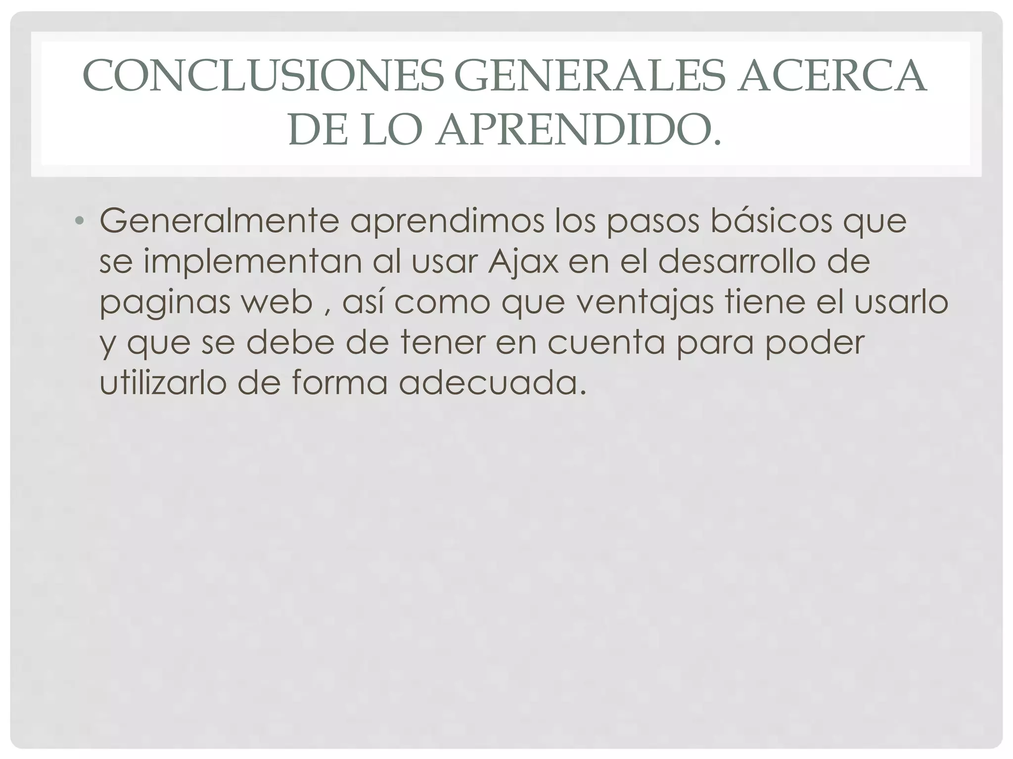 CONCLUSIONES GENERALES ACERCA 
DE LO APRENDIDO. 
• Generalmente aprendimos los pasos básicos que 
se implementan al usar Ajax en el desarrollo de 
paginas web , así como que ventajas tiene el usarlo 
y que se debe de tener en cuenta para poder 
utilizarlo de forma adecuada. 
 